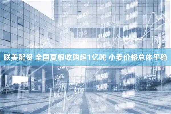 联美配资 全国夏粮收购超1亿吨 小麦价格总体平稳