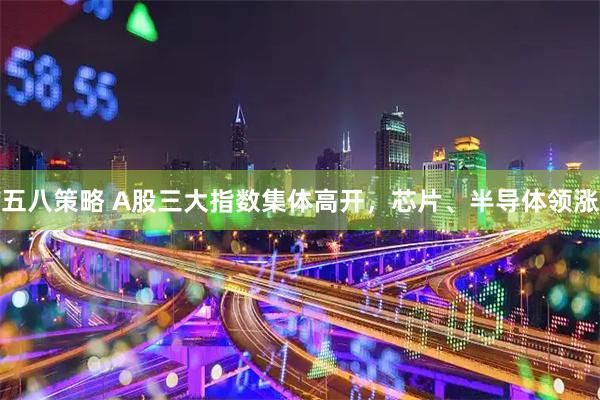 五八策略 A股三大指数集体高开，芯片、半导体领涨