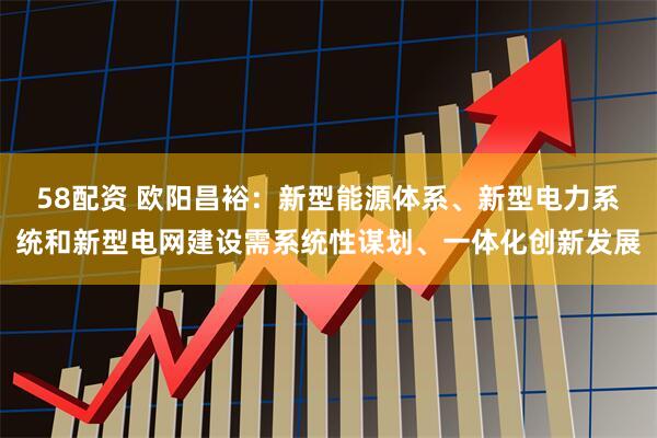 58配资 欧阳昌裕：新型能源体系、新型电力系统和新型电网建设需系统性谋划、一体化创新发展