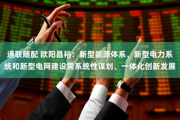 通联随配 欧阳昌裕：新型能源体系、新型电力系统和新型电网建设需系统性谋划、一体化创新发展