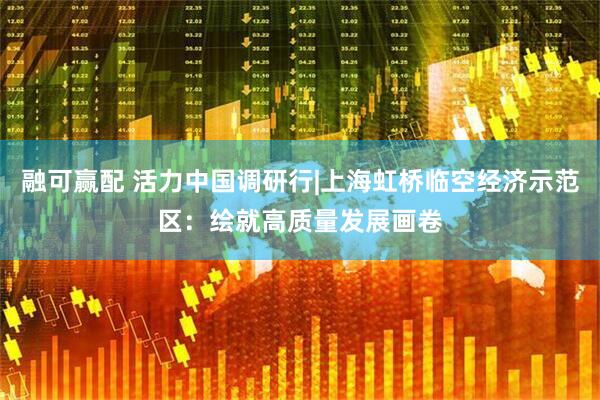 融可赢配 活力中国调研行|上海虹桥临空经济示范区：绘就高质量发展画卷