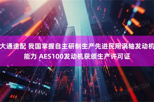 大通速配 我国掌握自主研制生产先进民用涡轴发动机能力 AES100发动机获颁生产许可证