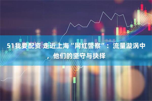 51我要配资 走近上海“网红警察”:流量漩涡中,他们的坚守与抉择