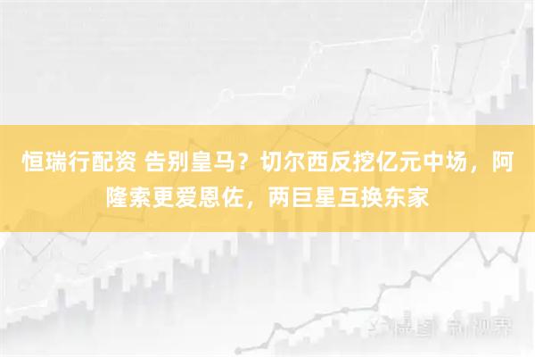 恒瑞行配资 告别皇马?切尔西反挖亿元中场,阿隆索更爱恩佐,两巨星互换东家
