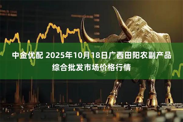 中金优配 2025年10月18日广西田阳农副产品综合批发市场价格行情