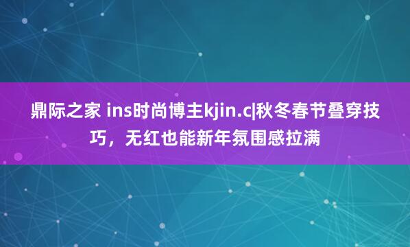 鼎际之家 ins时尚博主kjin.c|秋冬春节叠穿技巧，无红也能新年氛围感拉满