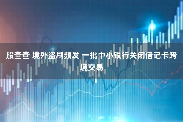 股查查 境外盗刷频发 一批中小银行关闭借记卡跨境交易