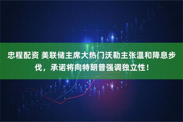 忠程配资 美联储主席大热门沃勒主张温和降息步伐，承诺将向特朗普强调独立性！